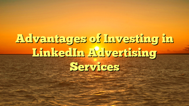 Advantages of Investing in LinkedIn Advertising Services