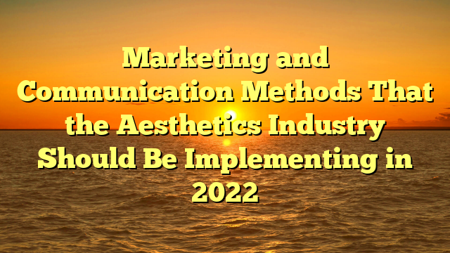 Marketing and Communication Methods That the Aesthetics Industry Should Be Implementing in 2022