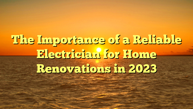 The Importance of a Reliable Electrician for Home Renovations in 2023